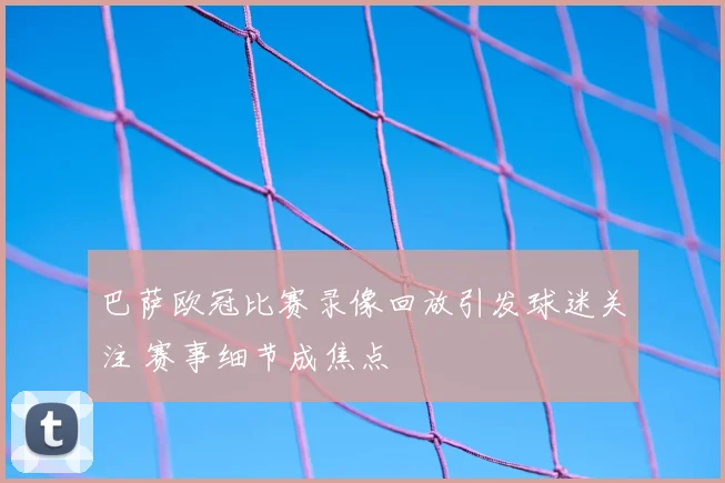 巴萨欧冠比赛录像回放引发球迷关注 赛事细节成焦点