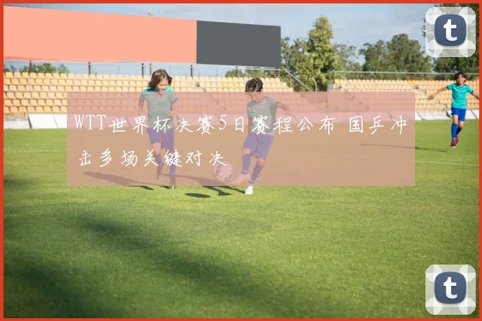 WTT世界杯决赛5日赛程公布 国乒冲击多场关键对决