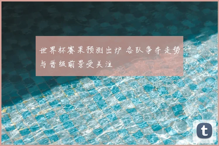 世界杯赛果预测出炉 各队争夺走势与晋级前景受关注