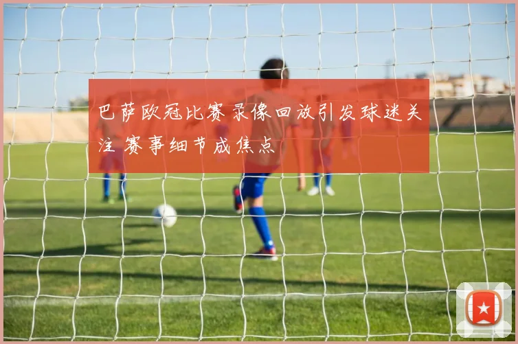 巴萨欧冠比赛录像回放引发球迷关注 赛事细节成焦点